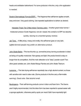 32
heads and exfoliation beforehand. For some products in this line, only a thin application
is needed.
Doctor’s Dermatologic Formula [DDF] - This fragrance-free self-tanner applies smooth,
easy and even. Very good coloring. Use repeated applications to darken as desired.
Hawaiian Tropic Tan 2 Max Indoor Tanning Lotion – Another great indoor tanner /
moisturizer product. Exotic fragrance, non-oil—based, this contains no SPF but absorbs
quickly, leaving no unwanted greasy residue.
Jan Tana - A little pricey, messy and smelly, this self-tanner goes on very dark.
Lighter-skinned people may prefer an alternative product.
John Abate Babie – This two-thumbs up, somewhat pricey tanning accelerator is toted
as being a hi-quality moisturizer. Non-greasy and light, this product tends to stay on
longer than its competitors. And the main attraction is its ―baby‖ powder scent! Two
other great varieties are: John Abate Mango Flambe and John Abate Titanium.
Lancome - This fast drying self-tanner reportedly has a high alcohol content, so those
with sensitive skin need to take note. (Some products in the line carry a flammable
warning). Good color. Bad alcohol smell.
Neutrogena – Their self-tanning products come in lotion and foam form. The foams
aren’t highly recommended. And the lotion form has been reported to spread easier with
a sponge applicator, otherwise patchy spots can result. Both have reportedly light
 