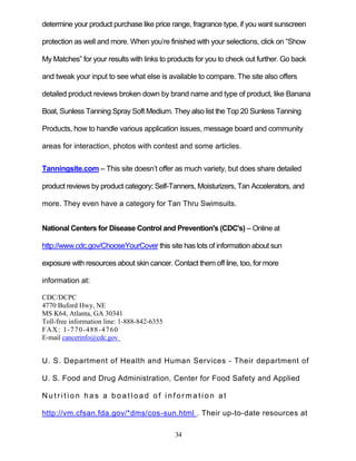 34
determine your product purchase like price range, fragrance type, if you want sunscreen
protection as well and more. When you’re finished with your selections, click on ―Show
My Matches‖ for your results with links to products for you to check out further. Go back
and tweak your input to see what else is available to compare. The site also offers
detailed product reviews broken down by brand name and type of product, like Banana
Boat, Sunless Tanning Spray Soft Medium. They also list the Top 20 Sunless Tanning
Products, how to handle various application issues, message board and community
areas for interaction, photos with contest and some articles.
Tanningsite.com – This site doesn’t offer as much variety, but does share detailed
product reviews by product category; Self-Tanners, Moisturizers, Tan Accelerators, and
more. They even have a category for Tan Thru Swimsuits.
National Centers for Disease Control and Prevention's (CDC's) – Online at
http://www.cdc.gov/ChooseYourCover this site has lots of information about sun
exposure with resources about skin cancer. Contact them off line, too, for more
information at:
CDC/DCPC
4770 Buford Hwy, NE
MS K64, Atlanta, GA 30341
Toll-free information line: 1-888-842-6355
FAX: 1-770-488-4760
E-mail cancerinfo@cdc.gov
U. S. Department of Health and Human Services - Their department of
U. S. Food and Drug Administration, Center for Food Safety and Applied
N u t r i t i on h a s a b o a t l o a d o f i n f or m a t i o n at
http://vm.cfsan.fda.gov/*dms/cos-sun.html . Their up-to-date resources at
 
