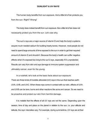 5
SUNLIGHT & UV RAYS
The human body benefits from sun exposure. And a little bit of tan protects you
from the sun. Right? Wrong!
The body does indeed benefit from sun exposure. But a little bit of tan does not
necessarily protect you from the sun. Let’s see why.
The sun’s rays are a major source of vitamin D and help the body’s systems
acquire much needed calcium for building hearty bones. However, most people do not
need to spend large amounts of time exposed to the sun in order to get their required
amount of vitamin D and shouldn’t. Because the body’s health can suffer negative
effects when it’s exposed too long to the sun’s rays, especially if it’s unprotected.
Results can vary from skin and eye damage to immune system suppression and
ultimately cancer, even for the young.
In a nutshell, let’s look at the basic facts about sun exposure.
There are three kinds of invisible ultraviolet (UV) rays in the sun that reaches earth:
UVA, UVB, and UVC. When these rays come in contact with our skin, affects of UVA
and UVB can be tans, burns and other reactions like acne and cancer. So we need to
be proactive and protect our skin from harmful damage.
It is notable that the effects of all UV rays are not the same. Depending upon the
season, time of day and place on the planet in relation to the sun; i.e. your altitude and
latitude, the rays’ intensities vary. For example, during summertime, UV rays are at their
 