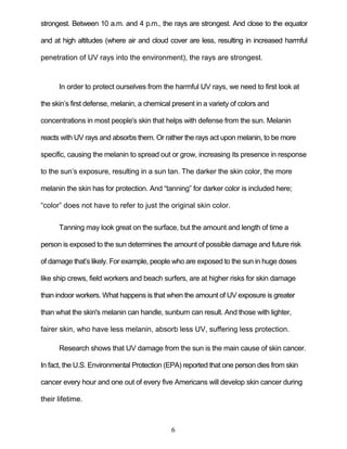 6
strongest. Between 10 a.m. and 4 p.m., the rays are strongest. And close to the equator
and at high altitudes (where air and cloud cover are less, resulting in increased harmful
penetration of UV rays into the environment), the rays are strongest.
In order to protect ourselves from the harmful UV rays, we need to first look at
the skin’s first defense, melanin, a chemical present in a variety of colors and
concentrations in most people's skin that helps with defense from the sun. Melanin
reacts with UV rays and absorbs them. Or rather the rays act upon melanin, to be more
specific, causing the melanin to spread out or grow, increasing its presence in response
to the sun’s exposure, resulting in a sun tan. The darker the skin color, the more
melanin the skin has for protection. And ―tanning‖ for darker color is included here;
―color‖ does not have to refer to just the original skin color.
Tanning may look great on the surface, but the amount and length of time a
person is exposed to the sun determines the amount of possible damage and future risk
of damage that’s likely. For example, people who are exposed to the sun in huge doses
like ship crews, field workers and beach surfers, are at higher risks for skin damage
than indoor workers. What happens is that when the amount of UV exposure is greater
than what the skin's melanin can handle, sunburn can result. And those with lighter,
fairer skin, who have less melanin, absorb less UV, suffering less protection.
Research shows that UV damage from the sun is the main cause of skin cancer.
In fact, the U.S. Environmental Protection (EPA) reported that one person dies from skin
cancer every hour and one out of every five Americans will develop skin cancer during
their lifetime.
 