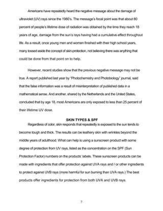 7
Americans have repeatedly heard the negative message about the damage of
ultraviolet (UV) rays since the 1980’s. The message’s focal point was that about 80
percent of people’s lifetime dose of radiation was obtained by the time they reach 18
years of age, damage from the sun’s rays having had a cumulative effect throughout
life. As a result, once young men and women finished with their high school years,
many tossed aside the concept of skin-protection, not believing there was anything that
could be done from that point on to help.
However, recent studies show that the previous negative message may not be
true. A report published last year by ―Photochemistry and Photobiology‖ journal, said
that the false information was a result of misinterpretation of published data in a
mathematical sense. And another, shared by the Netherlands and the United States,
concluded that by age 18, most Americans are only exposed to less than 25 percent of
their lifetime UV dose.
SKIN TYPES & SPF
Regardless of color, skin responds that repeatedly is exposed to the sun tends to
become tough and thick. The results can be leathery skin with wrinkles beyond the
middle years of adulthood. What can help is using a sunscreen product with some
degree of protection from UV rays, listed as the concentration on the SPF (Sun
Protection Factor) numbers on the products’ labels. These sunscreen products can be
made with ingredients that offer protection against UVA rays and / or other ingredients
to protect against UVB rays (more harmful for sun burning than UVA rays.) The best
products offer ingredients for protection from both UVA and UVB rays.
 