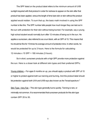 8
The SPF listed on the product label refers to the minimum amount of UVB
sunlight required with that product in order for redness to appear on the skin after that
product has been applied, versus the length of time bare skin or skin without the product
applied would redden. To sum that up, the basic math involved in using the SPF
number is like this. The SPF number tells people how much longer they can last out in
the sun with protection for their skin without being burned. For example, say a young
high school student would normally burn after 12 minutes of being out in the sun. He
applies a sunscreen, also referred to as a sun block, with an SPF of 15. This means that
he should be fine for 15 times his average amount of protection time. In other words, he
would be protected for up to 3 hours. Here is the formula for calculating:
12 minutes x 15 SPF = 180 minutes (3 hours).
So in short, sunscreen products with a high SPF provide more protection against
the sun. Here is a closer look at different skin types and their preferred SPFs:
Young children – For ages 6 months on up, you should apply a product with SPF of 15
or higher to protect against both sun tanning and burning. And the product label should
list protection against both UVA and UVB rays also known as the "broad-spectrum."
Skin Type - Very Fair – This skin type generally burns quickly. Tanning is rare, or
minimally not common. It is recommended that sunscreen products for this skin type
contain SPF 20 to 30.
 
