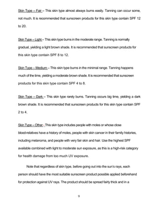 9
Skin Type – Fair – This skin type almost always burns easily. Tanning can occur some,
not much. It is recommended that sunscreen products for this skin type contain SPF 12
to 20.
Skin Type – Light – This skin type burns in the moderate range. Tanning is normally
gradual, yielding a light brown shade. It is recommended that sunscreen products for
this skin type contain SPF 8 to 12.
Skin Type – Medium – This skin type burns in the minimal range. Tanning happens
much of the time, yielding a moderate brown shade. It is recommended that sunscreen
products for this skin type contain SPF 4 to 8.
Skin Type – Dark – This skin type rarely burns. Tanning occurs big time, yielding a dark
brown shade. It is recommended that sunscreen products for this skin type contain SPF
2 to 4.
Skin Type – Other - This skin type includes people with moles or whose close
blood-relatives have a history of moles, people with skin cancer in their family histories,
including melanoma, and people with very fair skin and hair. Use the highest SPF
available combined with light to moderate sun exposure, as this is a high-risk category
for health damage from too much UV exposure.
Note that regardless of skin type, before going out into the sun’s rays, each
person should have the most suitable sunscreen product possible applied beforehand
for protection against UV rays. The product should be spread fairly thick and in a
 