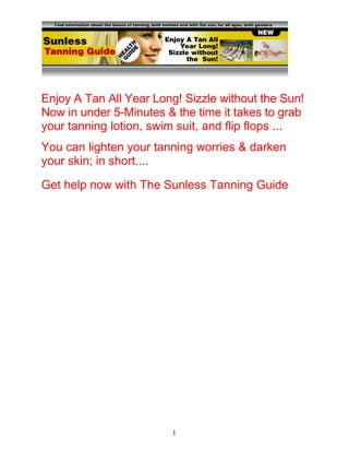 1
Enjoy A Tan All Year Long! Sizzle without the Sun!
Now in under 5-Minutes & the time it takes to grab
your tanning lotion, swim suit, and flip flops ...
You can lighten your tanning worries & darken
your skin; in short....
Get help now with The Sunless Tanning Guide
5 Easy Tips & Tricks That Will Help You Achieve A
Normal Skin Balance. CLICK HERE
 