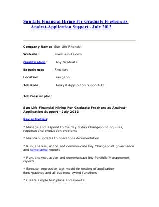 Sun Life Financial Hiring For Graduate Freshers as
Analyst-Application Support - July 2013
Company Name: Sun Life Financial
Website: www.sunlife.com
Qualification: Any Graduate
Experience: Freshers
Location: Gurgaon
Job Role: Analyst-Application Support-IT
Job Descrinptio:
Sun Life Financial Hiring For Graduate Freshers as Analyst-
Application Support - July 2013
Key activities:
* Manage and respond to the day to day Changepoint inquiries,
requests and production problems
* Maintain updates to operations documentation
* Run, analyse, action and communicate key Changepoint governance
and compliance reports
* Run, analyse, action and communicate key Portfolio Management
reports
* Execute regression test model for testing of application
fixes/patches and all business owned functions
* Create simple test plans and execute
 
