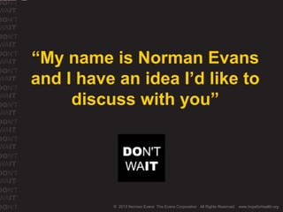 © 2013 Norman Evans The Evans Corporation All Rights Reserved. www.hopeforhealth.org
“My name is Norman Evans
and I have an idea I’d like to
discuss with you”
 