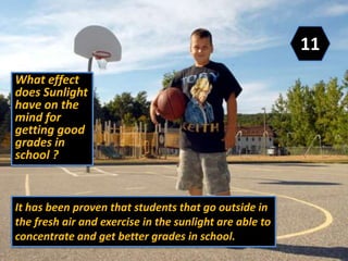 It has been proven that students that go outside in
the fresh air and exercise in the sunlight are able to
concentrate and get better grades in school.
What effect
does Sunlight
have on the
mind for
getting good
grades in
school ?
11
 