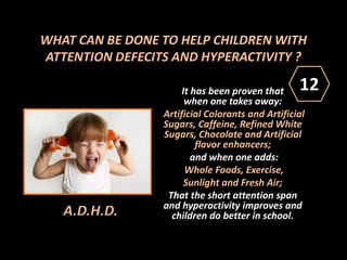 WHAT CAN BE DONE TO HELP CHILDREN WITH
ATTENTION DEFECITS AND HYPERACTIVITY ?
It has been proven that
when one takes away:
Artificial Colorants and Artificial
Sugars, Caffeine, Refined White
Sugars, Chocolate and Artificial
flavor enhancers;
and when one adds:
Whole Foods, Exercise,
Sunlight and Fresh Air;
That the short attention span
and hyperactivity improves and
children do better in school.A.D.H.D.
12
 