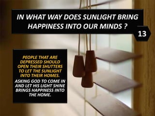 IN WHAT WAY DOES SUNLIGHT BRING
HAPPINESS INTO OUR MINDS ?
PEOPLE THAT ARE
DEPRESSED SHOULD
OPEN THEIR SHUTTERS
TO LET THE SUNLIGHT
INTO THEIR HOMES.
ASKING GOD TO COME IN
AND LET HIS LIGHT SHINE
BRINGS HAPPINESS INTO
THE HOME.
13
 