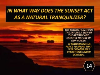 IN WHAT WAY DOES THE SUNSET ACT
AS A NATURAL TRANQUILIZER?
THE COLORS PAINTED IN
THE SKY ARE A SIGN OF
THE ARTISTIC AND
CREATIVE NATURE OF
OUR MAKER.
IT SHOULD GIVE US
PEACE TO KNOW THAT
OUR CREATOR HAS
EVERYTHING UNDER
CONTROL.
14
 