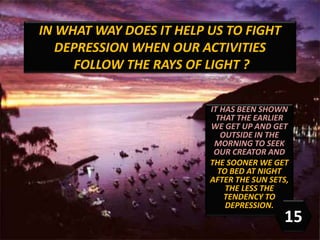 IT HAS BEEN SHOWN
THAT THE EARLIER
WE GET UP AND GET
OUTSIDE IN THE
MORNING TO SEEK
OUR CREATOR AND
THE SOONER WE GET
TO BED AT NIGHT
AFTER THE SUN SETS,
THE LESS THE
TENDENCY TO
DEPRESSION.
IN WHAT WAY DOES IT HELP US TO FIGHT
DEPRESSION WHEN OUR ACTIVITIES
FOLLOW THE RAYS OF LIGHT ?
15
 