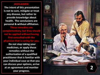 DISCLAIMER:
The intent of this presentation
is not to cure, mitigate or treat
any disease, but rather to
provide knowledge about
health. The conclusions are
personal & without affiliation.
These remedies are
complementary, but they should
not be applied without having
first consulted with the
physician that is caring for you.
Do not stop taking your
medicines, or apply these
remedies without the
authorization of a qualified
practitioner that is familiar with
your individual case so that you
can discuss your options, arrive
at an agreement and monitor
your progress.
2
 
