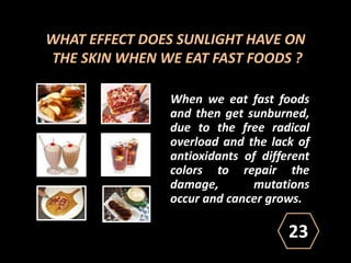 WHAT EFFECT DOES SUNLIGHT HAVE ON
THE SKIN WHEN WE EAT FAST FOODS ?
When we eat fast foods
and then get sunburned,
due to the free radical
overload and the lack of
antioxidants of different
colors to repair the
damage, mutations
occur and cancer grows.
23
 