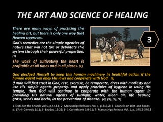 THE ART AND SCIENCE OF HEALING
God pledged Himself to keep this human machinery in healthful action if the
human agent will obey His laws and cooperate with God. (3)
If man will first trust in God, rest, exercise, be temperate, dress with modesty and
use His simple agents properly, and apply principles of hygiene in using His
temple, then God will continue to cooperate with the human agent in
providing His natural agents of sunlight, water, clean air, life bearing
grass, seeds and herbs, in the prevention of disease. (4), (5), (6), (7)
There are many ways of practicing the
healing art, but there is only one way that
Heaven approves.
God's remedies are the simple agencies of
nature that will not tax or debilitate the
system through their powerful properties.
(1)
The work of cultivating the heart is
profitable at all times and in all places. (2)
3
1-Testi. for the Church Vol 5, p.443.1; 2- Manuscript Releases, Vol 1, p.345.2; 3- Councils on Diet and Foods
p. 17; 4- Genesis 1:11; 5- Exodus 15:26; 6- 1 Corinthians 3:9-11; 7- Manuscript Release Vol. 1, p. 345.2-346.3
 