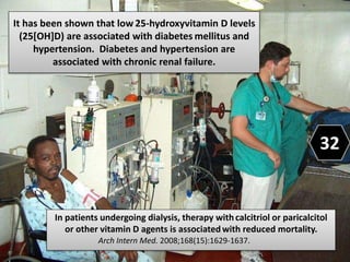 It has been shown that low 25-hydroxyvitamin D levels
(25[OH]D) are associated with diabetes mellitus and
hypertension. Diabetes and hypertension are
associated with chronic renal failure.
In patients undergoing dialysis, therapy withcalcitriol or paricalcitol
or other vitamin D agents is associated with reduced mortality.
Arch Intern Med. 2008;168(15):1629-1637.
32
 