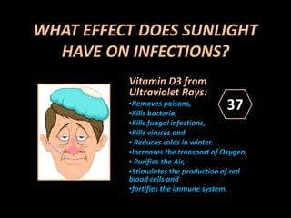 WHAT EFFECT DOES SUNLIGHT
HAVE ON INFECTIONS?
Vitamin D3 from
Ultraviolet Rays:
•Removes poisons,
•Kills bacteria,
•Kills fungal infections,
•Kills viruses and
• Reduces colds in winter.
•Increases the transport of Oxygen,
• Purifies the Air,
•Stimulates the production of red
blood cells and
•fortifies the immune system.
37
 