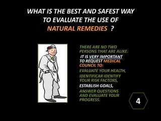 WHAT IS THE BEST AND SAFEST WAY
TO EVALUATE THE USE OF
NATURAL REMEDIES ?
THERE ARE NO TWO
PERSONS THAT ARE ALIKE.
IT IS VERY IMPORTANT
TO REQUEST MEDICAL
COUNCIL TO:
EVALUATE YOUR HEALTH,
IDENTIFICAR IDENTIFY
YOUR RISK FACTORS,
ESTABLISH GOALS,
ANSWER QUESTIONS
AND EVALUATE YOUR
PROGRESS.
4
 