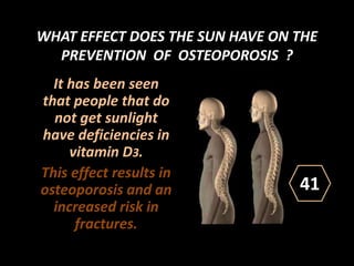 WHAT EFFECT DOES THE SUN HAVE ON THE
PREVENTION OF OSTEOPOROSIS ?
It has been seen
that people that do
not get sunlight
have deficiencies in
vitamin D3.
This effect results in
osteoporosis and an
increased risk in
fractures.
41
 