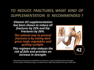 TO REDUCE FRACTURES, WHAT KIND OF
SUPPLEMENTATION IS RECOMMENDED ?
Vitamin D3 supplementation
has been shown to reduce all
fractures by 23% and hip
Fractures by 26%.
The natural way to prevent
fractures is by eating dark
green leafy vegetables and
getting sunlight.
This regimen also reduces the
risk of falls and provides an
increase in strength.
42
Department of General Internal Medicine and Geriatrics, University Medical Centre Groningen,
P.O. Box 30.001, 9700 RB Groningen, The Netherlands ; BMC Musculoskeletal Disorders 2007, 8:26
 