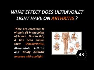 WHAT EFFECT DOES ULTRAVOILET
LIGHT HAVE ON ARTHRITIS ?
There are receptors to
vitamin d3 in the joints
of bones. Due to this,
it has been shown
that: Osteoarthritis,
Rheumatoid Arthritis
and Gouty Arthritis
Improve with sunlight. 43
 