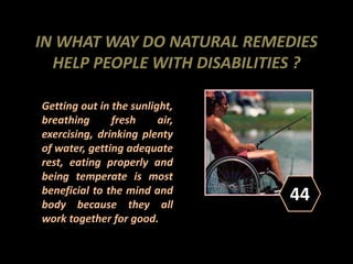 IN WHAT WAY DO NATURAL REMEDIES
HELP PEOPLE WITH DISABILITIES ?
Getting out in the sunlight,
breathing fresh air,
exercising, drinking plenty
of water, getting adequate
rest, eating properly and
being temperate is most
beneficial to the mind and
body because they all
work together for good.
44
 