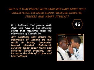 WHY IS IT THAT PEOPLE WITH DARK SKIN HAVE MORE HIGH
CHOLESTEROL, ELEVATED BLOOD PRESSURE, DIABETES,
STROKES AND HEART ATTACKS ?
It is believed that people with
dark skin have a sun blocking
effect that interferes with the
absorption of Vitamin D3.
Any substance that blocks the
absorption of Vitamin D3 will
result in having tendencies
toward elevated cholesterol,
elevated blood sugar levels and
elevated blood pressure, that
increases the risks of strokes and
heart attacks.
46
 