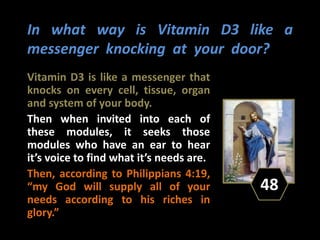 In what way is Vitamin D3 like a
messenger knocking at your door?
Vitamin D3 is like a messenger that
knocks on every cell, tissue, organ
and system of your body.
Then when invited into each of
these modules, it seeks those
modules who have an ear to hear
it’s voice to find what it’s needs are.
Then, according to Philippians 4:19,
“my God will supply all of your
needs according to his riches in
glory.”
48
 