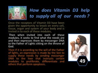 How does Vitamin D3 help
to supply all of our needs ?
Once the receptors of Vitamin D3 have been
given the opportunity to knock on every cell,
tissue, organ and system of your body and is
invited in to each of these modules,
Then when invited into each of these
modules, it seeks to find what the needs are
and then expresses them by messenger DNA
to the Father of Lights sitting on the throne of
God.
Then if it is according to the will of the Father
of lights, an expression is made by the Son to
supply these needs by sending messenger
DNA to the liver that instructs certain
modules to proliferate, differentiate and
others that perform apoptosis.
49
 