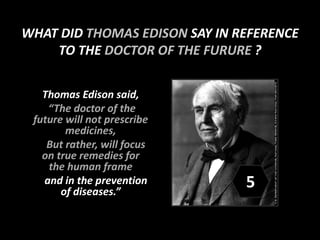 Thomas Edison said,
“The doctor of the
future will not prescribe
medicines,
But rather, will focus
on true remedies for
the human frame
and in the prevention
of diseases.”
WHAT DID THOMAS EDISON SAY IN REFERENCE
TO THE DOCTOR OF THE FURURE ?
5
 
