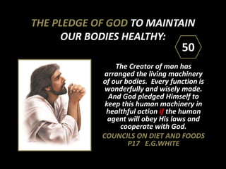 THE PLEDGE OF GOD TO MAINTAIN
OUR BODIES HEALTHY:
The Creator of man has
arranged the living machinery
of our bodies. Every function is
wonderfully and wisely made.
And God pledged Himself to
keep this human machinery in
healthful action if the human
agent will obey His laws and
cooperate with God.
COUNCILS ON DIET AND FOODS
P17 E.G.WHITE
50
 