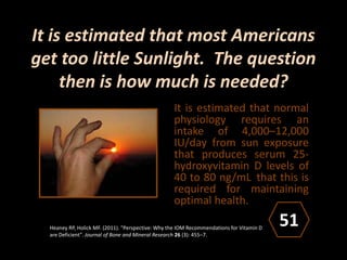 It is estimated that most Americans
get too little Sunlight. The question
then is how much is needed?
It is estimated that normal
physiology requires an
intake of 4,000–12,000
IU/day from sun exposure
that produces serum 25-
hydroxyvitamin D levels of
40 to 80 ng/mL that this is
required for maintaining
optimal health.
Heaney RP, Holick MF. (2011). "Perspective: Why the IOM Recommendations for Vitamin D
are Deficient". Journal of Bone and Mineral Research 26 (3): 455–7.
51
 