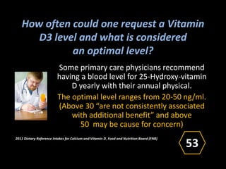 How often could one request a Vitamin
D3 level and what is considered
an optimal level?
Some primary care physicians recommend
having a blood level for 25-Hydroxy-vitamin
D yearly with their annual physical.
The optimal level ranges from 20-50 ng/ml.
(Above 30 “are not consistently associated
with additional benefit” and above
50 may be cause for concern)
2011 Dietary Reference Intakes for Calcium and Vitamin D, Food and Nutrition Board (FNB)
)
53
 
