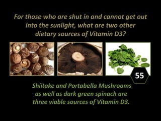 For those who are shut in and cannot get out
into the sunlight, what are two other
dietary sources of Vitamin D3?
Shiitake and Portabella Mushrooms
as well as dark green spinach are
three viable sources of Vitamin D3.
55
 