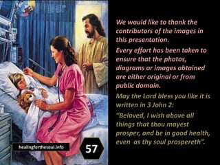 We would like to thank the
contributors of the images in
this presentation.
Every effort has been taken to
ensure that the photos,
diagrams or images obtained
are either original or from
public domain.
May the Lord bless you like it is
written in 3 John 2:
“Beloved, I wish above all
things that thou mayest
prosper, and be in good health,
even as thy soul prospereth”.
57healingforthesoul.info
 