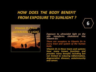 HOW DOES THE BODY BENEFIT
FROM EXPOSURE TO SUNLIGHT ?
Exposure to ultraviolet light on the
skin transforms cholesterol into
Vitamin D3.
There are receptors to Vitamin D3 in
every tract and system of the human
body.
Vitamin D3 in these tracts and systems
have many known functions and
provides many benefits including but
not limited to reducing inflammation,
degenerative diseases, autoimmunity
and cancer.
Vitamin D 3 from
ULTRAVIOLET LIGHT
6
 