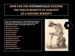 HOW CAN ONE SYSTEMATICALLY DESCRIBE
THE HEALTH BENEFITS OF SUNLIGHT
AS A NATURAL REMEDY?
There are many Systems in the body that network
with each other in the art and science of healing.
The health benefits of Sunlight apply to the:
•Digestive System
•Respiratory System
•Lymphatic System
•Nervous System
•Urinary System
•Integumentary System
•Circulatory System
•Reproductive System
•Endocrine System
•Skeletal System
•Muscular System
• Hematologic System
9
 