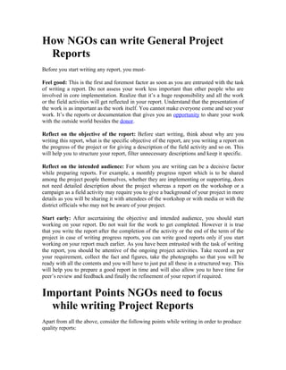 How NGOs can write General Project
Reports
Before you start writing any report, you mustFeel good: This is the first and foremost factor as soon as you are entrusted with the task
of writing a report. Do not assess your work less important than other people who are
involved in core implementation. Realize that it’s a huge responsibility and all the work
or the field activities will get reflected in your report. Understand that the presentation of
the work is as important as the work itself. You cannot make everyone come and see your
work. It’s the reports or documentation that gives you an opportunity to share your work
with the outside world besides the donor.
Reflect on the objective of the report: Before start writing, think about why are you
writing this report, what is the specific objective of the report, are you writing a report on
the progress of the project or for giving a description of the field activity and so on. This
will help you to structure your report, filter unnecessary descriptions and keep it specific.
Reflect on the intended audience: For whom you are writing can be a decisive factor
while preparing reports. For example, a monthly progress report which is to be shared
among the project people themselves, whether they are implementing or supporting, does
not need detailed description about the project whereas a report on the workshop or a
campaign as a field activity may require you to give a background of your project in more
details as you will be sharing it with attendees of the workshop or with media or with the
district officials who may not be aware of your project.
Start early: After ascertaining the objective and intended audience, you should start
working on your report. Do not wait for the work to get completed. However it is true
that you write the report after the completion of the activity or the end of the term of the
project in case of writing progress reports, you can write good reports only if you start
working on your report much earlier. As you have been entrusted with the task of writing
the report, you should be attentive of the ongoing project activities. Take record as per
your requirement, collect the fact and figures, take the photographs so that you will be
ready with all the contents and you will have to just put all these in a structured way. This
will help you to prepare a good report in time and will also allow you to have time for
peer’s review and feedback and finally the refinement of your report if required.

Important Points NGOs need to focus
while writing Project Reports
Apart from all the above, consider the following points while writing in order to produce
quality reports:

 