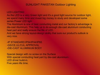 SUNLIGHT PAKISTAN Outdoor Lighting

LED LIGHTING
As the LED is a very Green light and it's a good light source for outdoor light,
we spend many time and invest big money to study and developed some
series Power LED light.
The Aluminum is one of best conducting metal and our factory’s advantage is
die-cast Aluminum. This help us to do enough die-cast aluminum conducting
heat part and really ensure the life of LED.
And we have strong layout-design ability that sure our product's outlook is
very nice.

-IP STANDARD:IP54/IP44/IP65
-GS/CE,UL/CUL APPROVAL
-DIE-CAST ALUMINIUM BODY

Special design with no screw on the Surface
With special conducting heat part by die-cast aluminium.
LED driver build-in.
Five years life time.
 