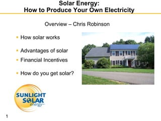 Solar Energy:
       How to Produce Your Own Electricity

                Overview – Chris Robinson

     How solar works

     Advantages of solar
     Financial Incentives

     How do you get solar?




1
 