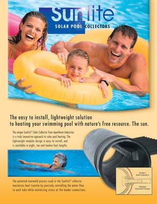 SOLAR POOL COLLECTORS
The unique SunliteTM
Solar Collector from Aquatherm Industries
is a truly innovative approach to solar pool heating. The
lightweight modular design is easy to install, and
is available in eight, ten and twelve foot lengths.
The easy to install, lightweight solution
to heating your swimming pool with nature’s free resource. The sun.
The patented overmold process used in the SunliteTM
collector
maximizes heat transfer by precisely controlling the water flow
to each tube while minimizing stress at the header connections.
SunliteTM
Solar Collector’s
Patented
Overmold Process
 