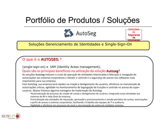 Portfólio de Produtos / Soluções
Soluções Gerenciamento de Identidades e Single-Sign-On
O que é o AUTOSEGAUTOSEG ?
(single-sign-on) e IAM (Identity Acess management).
Quais são os principais benefícios na utilização da solução AutosegAutoseg?
As soluções AutosegAutoseg reduzem o custo de operação de atividades relacionadas à liberação e revogação de
autorizações aos sistemas corporativos e elevam o controle e a segurança de acesso nos softwares mais
importantes para sua empresa.
Com AutoSeg, sua empresa terá rapidez na criação e desligamento de usuários, eficiência na manutenção de
autorizações críticas, agilidade no monitoramento de Segregação de Funções e controle no acesso de super-
usuários. Abaixo listamos algumas vantagens da implantação do AutoSeg:
•Automatização do processo de criação de contas e desligamento de usuários, integrando essas atividades aos
sistemas de RH e Help-Desk da empresa;
•Centralização das atividades de requisição, aprovação e provisionamento e revisão periódica de contas, autorizações
e perfis de acesso a sistemas corporativos, facilitando o trabalho das equipes de TI e auditoria;
•Agilidade e eficiência nos processos de reset e sincronização de senha em múltiplos sistemas
Soluções
de
SegurançaSegurança
dada
InformaçãoInformação
 