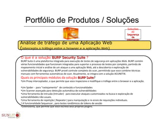 Portfólio de Produtos / Soluções
O que é a solução BURP Security SuiteBURP Security Suite ?
BURP Suite é uma plataforma integrada para execução de testes de segurança em aplicações Web. BURP contém
várias funcionalidades que funcionam integradas para suportar o processo de testes por completo, partindo de
mapeamento inicial e análise de um ataque a uma aplicação Web, até a descoberta e exploração de
vulnerabilidades de segurança. BURP provê controle completo do scan, permitindo que voce combine técnicas
manuais com ferramentas automáticas de scan. Atualmente, se integra com a solução ACUNETIX.
Quais os principais módulos da solução BURP SuiteBURP Suite?
•Um Proxy interceptador, o que permite que voce inspecione e modifique o tráfego entre o browser e a aplicação.
•Um Spider - para “rastejamento” de conteúdo e funcionalidades
•Um Scanner avançado para detecção automática de vulnerabilidades
•Uma ferramenta de intrusão (Intruder) para executar ataques customizados na busca e exploração de
vulnerabilidades não-usuais.
•Uma ferramenta de repetição ( Repeater ) para manipulação e re-envio de requisições individuais.
• A funcionalidade Sequencer , para testes randômicos de tokens de sessão
•Extensibility, que permite que voce escreva seus próprios plugins.
Análise de tráfego de uma Aplicação Web
(intercepta o tráfego entre o browser e a aplicação Web)
Soluções
de
SegurançaSegurança
dada
InformaçãoInformação
 