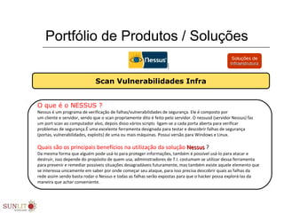 Portfólio de Produtos / Soluções
O que é o NESSUS ?
Nessus é um programa de verificação de falhas/vulnerabilidades de segurança. Ele é composto por 
um cliente e servidor, sendo que o scan propriamente dito é feito pelo servidor. O nessusd (servidor Nessus) faz 
um port scan ao computador alvo, depois disso vários scripts  ligam-se a cada porta aberta para verificar 
problemas de segurança.É uma excelente ferramenta designada para testar e descobrir falhas de segurança 
(portas, vulnerabilidades, exploits) de uma ou mais máquinas. Possui versão para Windows e Linux.
Quais são os principais benefícios na utilização da solução Nessus Nessus ?
Da mesma forma que alguém pode usá-lo para proteger informações, também é possível usá-lo para atacar e 
destruir, isso depende do propósito de quem usa, administradores de T.I. costumam se utilizar dessa ferramenta 
para prevenir e remediar possíveis situações desagradáveis futuramente, mas também existe aquele elemento que 
se interessa unicamente em saber por onde começar seu ataque, para isso precisa descobrir quais as falhas da 
rede assim sendo basta rodar o Nessus e todas as falhas serão expostas para que o hacker possa explorá-las da 
maneira que achar conveniente. 
Scan Vulnerabilidades Infra
Soluções de
InfraestruturaInfraestrutura
 