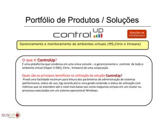 Portfólio de Produtos / Soluções
Gerenciamento e monitoramento de ambientes virtuais (MS,Citrix e Vmware)
O que é ControlUpControlUp?
É uma plataforma que condensa em uma única console – o gerenciamento e  controle  de todo o 
ambiente virtual (Hyper-V (MS), Citrix , Vmware) de uma corporação.
  
Quais são os principais benefícios na utilização da solução ControlUpControlUp?
 Provê uma facilidade incomum para leitura dos parâmetros de administração de sistemas 
(performance, status de uso, log records,etc) e uma grade contendo o status de utilização com 
métricas que se estendem até o nível mais baixo tais como máquinas virtuais em um cluster ou 
processos executados em um sistema operacional Windows. 
Soluções de
InfraestruturaInfraestrutura
 
