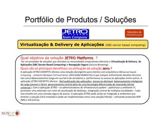 Portfólio de Produtos / Soluções
Qual objetivo da solução JETRO PlatformsJETRO Platforms ?
 Ser um provedor de soluções que atendam as necessidades corporativas referente a Virtualização & Delivery de
Aplicações (SBC-Servier Based Computing) e Navegação Segura (Secure Browsing) . 
Quais são os principais benefícios na utilização da solução Jetro Jetro ?
A aplicação JETRO-COCKPIT5 oferece uma solução abrangente para clientes com arquitetura SBC(server-based-
computing  - ambiente Windows-Terminal Server 2003/2008/2008R2/2012) que estejam enfrentando desafios técnicos 
tais como:Balanceamento Carga em sua farm de servidores e  performance no acesso às aplicações entre outros. A 
aplicação JETRO-COCKPIT5 oferece : fácil publicação das aplicações, acesso on-demand, balanceamento inteligente 
de carga (servers´s farm), gerenciamento central além de uma tecnologia diferenciada de impressão (driver 
universal ). Com a aplicação JETRO – os administradores de infraestrutura podem : padronizar o ambiente TI, 
promover uma extensão nos ciclos de atualização de desktops, integração central de múltiplas localidades – tudo 
isso envolto em uma camada segura de acesso. A aplicação JETRO pode ainda ser integrada à ambientes que 
tenham a solução Citrix instalada e pode ser implementada como uma solução hibrida – utilizando protocolo RDP 
(MS) e ICA (Citrix). 
Virtualização & Delivery de Aplicações (SBC-server based computing)
Soluções de
InfraestruturaInfraestrutura
 
