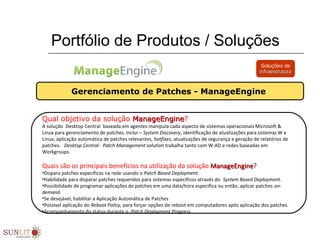 Portfólio de Produtos / Soluções
Gerenciamento de Patches - ManageEngine
Soluções de
InfraestruturaInfraestrutura
Qual objetivo da solução ManageEngineManageEngine?
A solução  Desktop Central  baseada em agentes manipula cada aspecto de sistemas operacionais Microsoft & 
Linux para gerenciamento de patches. Inclui – System Discovery, identificação de atualizações para sistemas W e 
Linux; aplicação automática de patches relevantes, hotfixes, atualizações de segurança e geração de relatórios de 
patches.   Desktop Central- Patch Management solution trabalha tanto com W-AD e redes baseadas em 
Workgroups.   
Quais são os principais benefícios na utilização da solução ManageEngineManageEngine?
•Dispara patches especificos na rede usando o Patch Based Deployment.
•Habilidade para disparar patches requeridos para sistemas especificos através do  System Based Deployment.
•Possibilidade de programar aplicações de patches em uma data/hora especifica ou então, aplicar patches on-
demand.
•Se desejável, habilitar a Aplicação Automática de Patches   
•Possivel aplicação do Reboot Policy, para forçar opções de reboot em computadores após aplicação dos patches.  
•Acompanhamento do status durante o  Patch Deployment Progress.
 