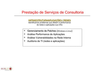Prestação de Serviços de Consultoria
 Gerenciamento de PatchesGerenciamento de Patches (Windows e Linux)
 Análise Performance de Aplicações
 Análise Vulnerabilidades na Rede Interna
 Auditoria de TI (redes e aplicações)
INFRAESTRUTURA/APLICAÇÕES / REDESINFRAESTRUTURA/APLICAÇÕES / REDES
Identificamos problemas que afetam a performance
de redes e aplicações sua infra
 