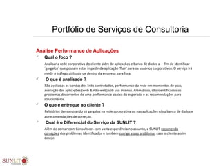 Portfólio de Serviços de Consultoria
Análise Performance de Aplicações
 Qual o foco ?
Analisar a rede corporativa do cliente além de aplicações e banco de dados a     fim de identificar 
´gargalos´ que possam estar impedir da aplicação 'fluir' para os usuários corporativos. O serviço irá 
medir o tráfego utilizado de dentro da empresa para fora.
 O que é analisado ?
São avaliadas as bandas dos links contratados, performance da rede em momentos de pico, 
avaliação das aplicações (web & não-web) sob uso intenso. Além disso, são identificados os 
problemas decorrentes de uma performance abaixo do esperado e as recomendações para 
solucioná-los.  
 O que é entregue ao cliente ?
Relatórios demonstrando os gargalos na rede corporativa ou nas aplicações e/ou banco de dados e 
as recomendações de correção.
 Qual é o Diferencial do Serviço da SUNLIT ?
Além de contar com Consultores com vasta experiência no assunto, a SUNLIT recomenda 
correções dos problemas identificados e também corrige esses problemas caso o cliente assim 
deseje.
 