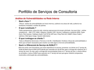 Portfólio de Serviços de Consultoria
Análise de Vulnerabilidades na Rede Interna
 Qual o foco ?
           Efetuar  análise de vulnerabilidades em hosts internos, auditoria nos ativos de rede, auditoria nos 
hardwares instalados e análise de patches 
 O que é analisado ?
          Todos equipamentos, ativos de rede, sistemas operacionais do escopo solicitado. Isso quer dizer - análise 
completa em    DNS  FTP  MAIL  Registry  Rootkit  RPC Services  softwares e ambiente WEB, Trojan
Ports / Port Scanner / Software Audit / Full TCP & UDP Scan / Ping Them All / SNMP / Share Finder /
Uptimes / Disk Space Usage / System Information
 O que é entregue ao cliente ?
          Todos os Relatórios Gerenciais e Técnicos (+ de 20)  / Dashboards / Análises críticas das vulnerabilidades e 
ítems que se fazem necessários para manter sua rede segura e livre de vulnerabilidades.  
 Qual é o Diferencial do Serviço da SUNLIT ?
         Além de contar com Consultores com vasta experiência no assunto, provemos  ao cliente um 2° serviço de 
SCAN da Rede Interna SEM CUSTO (desde que solicitado em até 60 dias após a entrega dos relatórios do 1° 
serviço de scan). Ou seja, após a entrega das recomendações feitas no 1° Serviço de Scan, o cliente efetua 
as correções, e avisa a SUNLIT para executar um 2° Serviço de Scan para gerar relatório comparativo 
mostrando a eliminação das vulnerabilidades. .
 