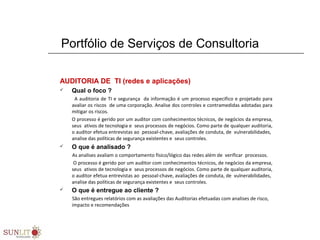 Portfólio de Serviços de Consultoria
AUDITORIA DE TI (redes e aplicações)
 Qual o foco ?
      A auditoria de TI e segurança  da informação é um processo especifico e projetado para 
avaliar os riscos  de uma corporação. Analise dos controles e contramedidas adotadas para 
mitigar os riscos. 
O processo é gerido por um auditor com conhecimentos técnicos, de negócios da empresa, 
seus  ativos de tecnologia e  seus processos de negócios. Como parte de qualquer auditoria, 
o auditor efetua entrevistas ao  pessoal-chave, avaliações de conduta, de  vulnerabilidades,  
analise das políticas de segurança existentes e  seus controles.
 O que é analisado ?
          As analises avaliam o comportamento físico/lógico das redes além de  verificar  processos.
          O processo é gerido por um auditor com conhecimentos técnicos, de negócios da empresa, 
seus  ativos de tecnologia e  seus processos de negócios. Como parte de qualquer auditoria, 
o auditor efetua entrevistas ao  pessoal-chave, avaliações de conduta, de  vulnerabilidades,  
analise das políticas de segurança existentes e  seus controles.
 O que é entregue ao cliente ? 
          São entregues relatórios com as avaliações das Auditorias efetuadas com analises de risco, 
impacto e recomendações
 